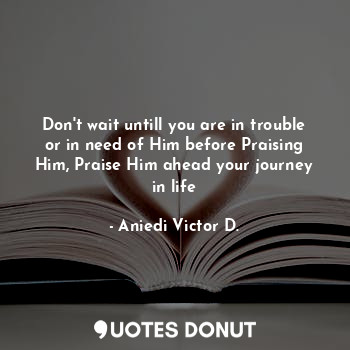 Don't wait untill you are in trouble or in need of Him before Praising Him, Praise Him ahead your journey in life