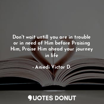  Don't wait untill you are in trouble or in need of Him before Praising Him, Prai... - Aniedi Victor D. - Quotes Donut