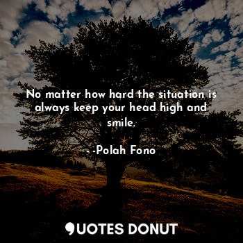 No matter how hard the situation is always keep your head high and smile.
