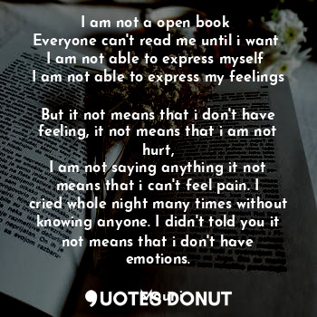 I am not a open book 
Everyone can't read me until i want 
I am not able to express myself 
I am not able to express my feelings 
But it not means that i don't have feeling, it not means that i am not hurt,
I am not saying anything it not means that i can't feel pain. I cried whole night many times without knowing anyone. I didn't told you it not means that i don't have emotions.