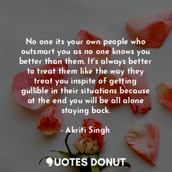 No one its your own people who outsmart you as no one knows you better than them. It's always better to treat them like the way they treat you inspite of getting gullible in their situations because at the end you will be all alone staying back.