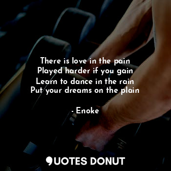 There is love in the pain
Played harder if you gain
Learn to dance in the rain
Put your dreams on the plain