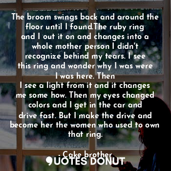 The broom swings back and around the floor until I found.The ruby ring and I out it on and changes into a whole mother person I didn't recognize behind my tears. I see this ring and wonder why I was were I was here. Then
I see a light from it and it changes me some how. Then my eyes changed colors and I get in the car and drive fast. But I make the drive and become her the women who used to own that ring.