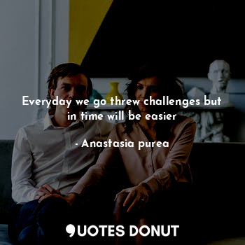 Everyday we go threw challenges but in time will be easier... - Anastasia purea - Quotes Donut