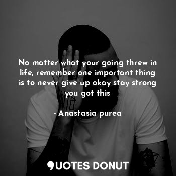 No matter what your going threw in life, remember one important thing is to never give up okay stay strong you got this
