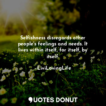 Selfishness disregards other people's feelings and needs. It lives within itself, for itself, by itself.