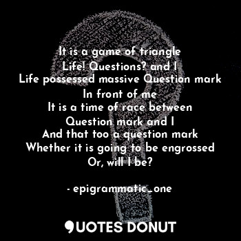 It is a game of triangle
Life! Questions? and I
Life possessed massive Question mark
In front of me
It is a time of race between
Question mark and I
And that too a question mark
Whether it is going to be engrossed
Or, will I be?