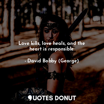 Love kills, love heals, and the heart is responsible