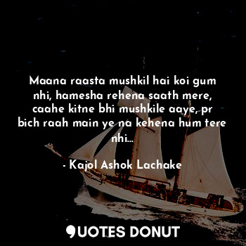 Maana raasta mushkil hai koi gum nhi, hamesha rehena saath mere, caahe kitne bhi mushkile aaye, pr bich raah main ye na kehena hum tere nhi...