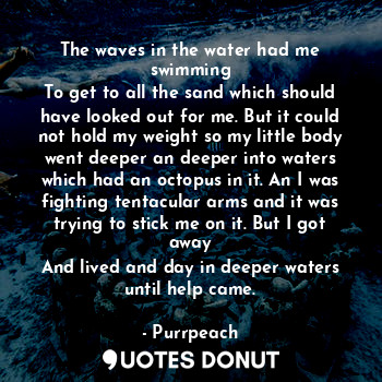 The waves in the water had me swimming
To get to all the sand which should have looked out for me. But it could not hold my weight so my little body went deeper an deeper into waters which had an octopus in it. An I was fighting tentacular arms and it was trying to stick me on it. But I got away
And lived and day in deeper waters until help came.