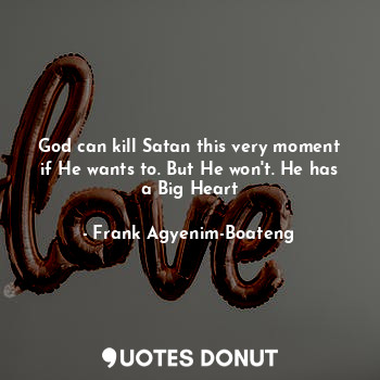 God can kill Satan this very moment if He wants to. But He won't. He has a Big Heart