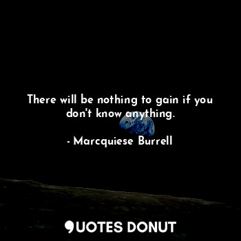 There will be nothing to gain if you don't know anything.