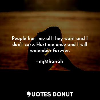 People hurt me all they want and I don't care. Hurt me once and I will remember forever.