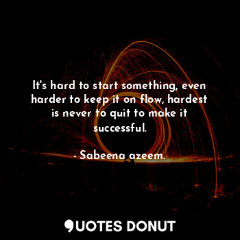 It's hard to start something, even harder to keep it on flow, hardest is never to quit to make it successful.