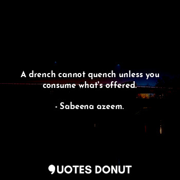 A drench cannot quench unless you consume what's offered.