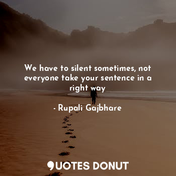 We have to silent sometimes, not everyone take your sentence in a right way