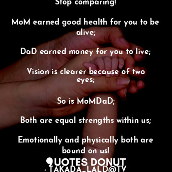 Stop comparing!

MoM earned good health for you to be alive;

DaD earned money for you to live;

Vision is clearer because of two eyes;

So is MoMDaD;

Both are equal strengths within us;

Emotionally and physically both are bound on us!