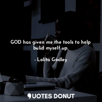 GOD has given me the tools to help bulid myself up.