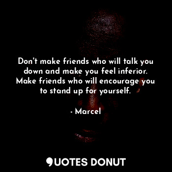 Don't make friends who will talk you down and make you feel inferior. Make friends who will encourage you to stand up for yourself.