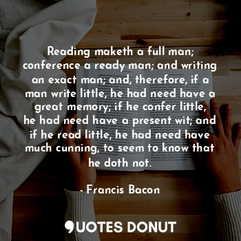 Reading maketh a full man; conference a ready man; and writing an exact man; and, therefore, if a man write little, he had need have a great memory; if he confer little, he had need have a present wit; and if he read little, he had need have much cunning, to seem to know that he doth not.