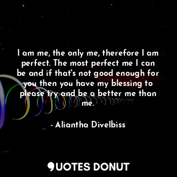 I am me, the only me, therefore I am perfect. The most perfect me I can be and if that's not good enough for you then you have my blessing to please try and be a better me than me.