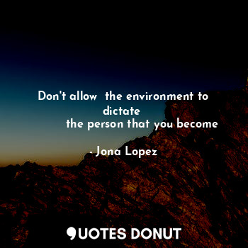Don't allow  the environment to dictate 
          the person that you become