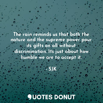The rain reminds us that both the nature and the supreme power pour its gifts on all without discrimination. Its just about how humble we are to accept it.
