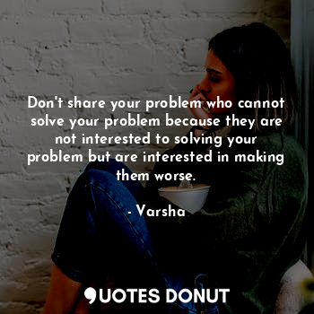 Don't share your problem who cannot solve your problem because they are not interested to solving your problem but are interested in making them worse.