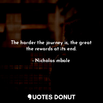 The harder the journey is, the great the rewards at its end.
