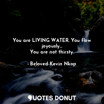  You are LIVING WATER. You flow joyously...
You are not thirsty.... - Beloved-Kevin Nkop - Quotes Donut