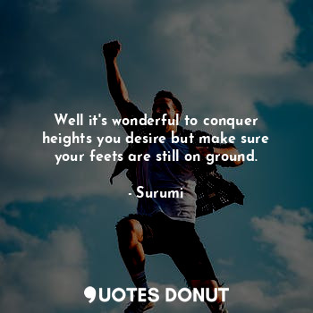 Well it's wonderful to conquer heights you desire but make sure your feets are still on ground.