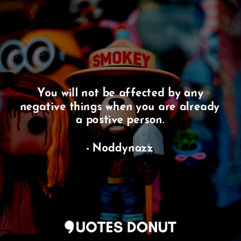 You will not be affected by any negative things when you are already a postive person.