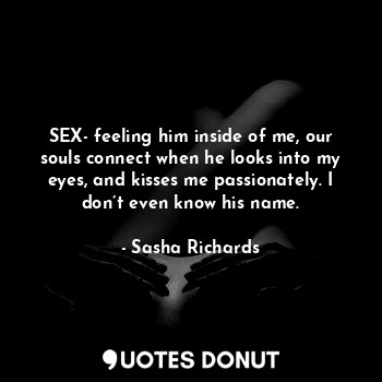 SEX- feeling him inside of me, our souls connect when he looks into my eyes, and kisses me passionately. I don’t even know his name.