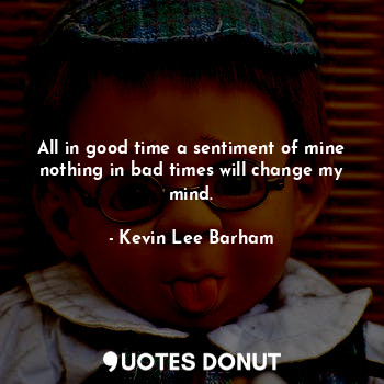 All in good time a sentiment of mine nothing in bad times will change my mind.