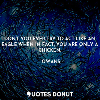 DON'T YOU EVER TRY TO ACT LIKE AN EAGLE WHEN IN FACT, YOU ARE ONLY A CHICKEN.
