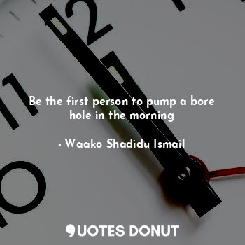 Be the first person to pump a bore hole in the morning