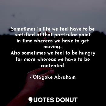Sometimes in life we feel have to be satisfied at that particular point in time whereas we have to get moving..
Also sometimes we feel to be hungry for more whereas we have to be contented.