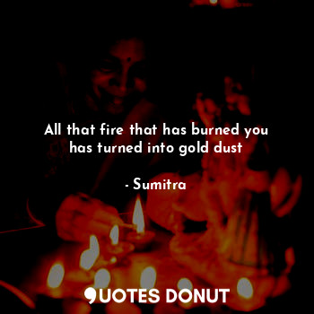  All that fire that has burned you has turned into gold dust... - Sumitra - Quotes Donut