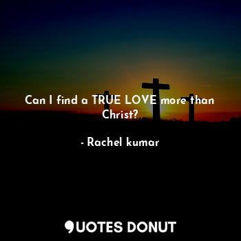 Can I find a TRUE LOVE more than Christ?