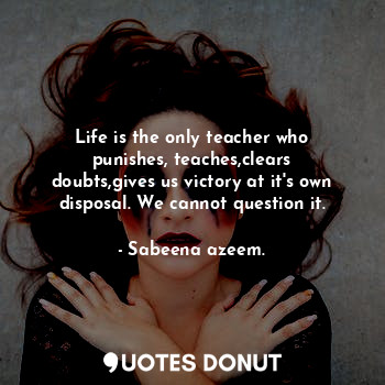 Life is the only teacher who punishes, teaches,clears doubts,gives us victory at it's own disposal. We cannot question it.
