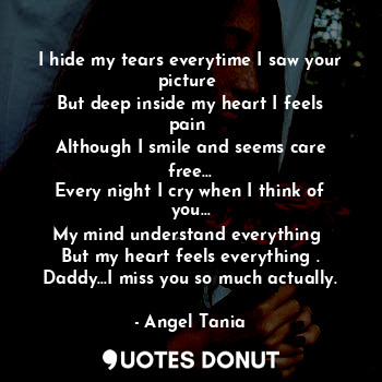 I hide my tears everytime I saw your picture 
But deep inside my heart I feels pain 
Although I smile and seems care free…
Every night I cry when I think of you…
My mind understand everything 
But my heart feels everything .
Daddy…I miss you so much actually.