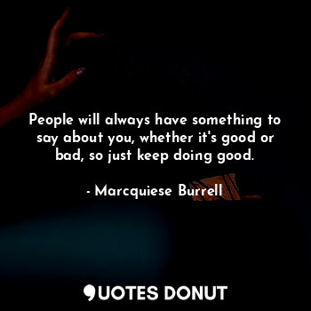 People will always have something to say about you, whether it's good or bad, so just keep doing good.