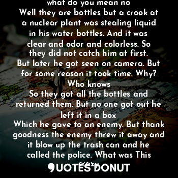 This is a bottle of water right no what do you mean no
Well they are bottles but a crook at a nuclear plant was stealing liquid in his water bottles. And it was clear and odor and colorless. So they did not catch him at first.
But later he got seen on camera. But for some reason it took time. Why? Who knows
So they got all the bottles and returned them. But no one got out he left it in a box
Which he gave to an enemy. But thank goodness the enemy threw it away and it blow up the trash can and he called the police. What was This crazy