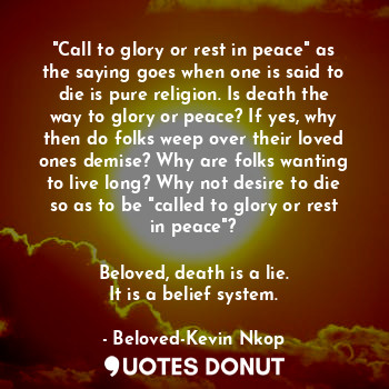 "Call to glory or rest in peace" as the saying goes when one is said to die is pure religion. Is death the way to glory or peace? If yes, why then do folks weep over their loved ones demise? Why are folks wanting to live long? Why not desire to die so as to be "called to glory or rest in peace"?

Beloved, death is a lie.
It is a belief system.