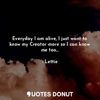  Everyday I am alive, I just want to know my Creator more so I can know me too...... - Lettie Nyamz - Quotes Donut