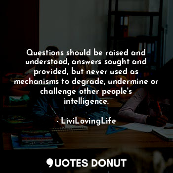 Questions should be raised and understood, answers sought and provided, but never used as mechanisms to degrade, undermine or challenge other people's intelligence.