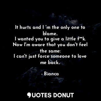 It hurts and I 'm the only one to blame..
I wanted you to give a little f**k.
Now I'm aware that you don't feel the same:
I can't just force someone to love me back..