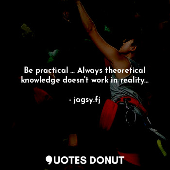 Be practical ... Always theoretical knowledge doesn't work in reality...