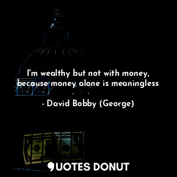 I'm wealthy but not with money, because money alone is meaningless