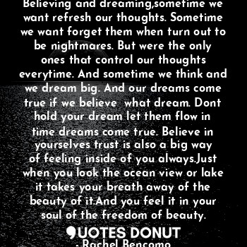 Believing and dreaming,sometime we want refresh our thoughts. Sometime we want forget them when turn out to be nightmares. But were the only ones that control our thoughts everytime. And sometime we think and we dream big. And our dreams come true if we believe  what dream. Dont hold your dream let them flow in time dreams come true. Believe in yourselves trust is also a big way of feeling inside of you always.Just when you look the ocean view or lake it takes your breath away of the beauty of it.And you feel it in your soul of the freedom of beauty.